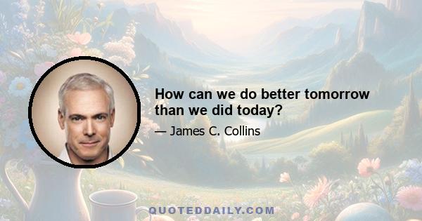 How can we do better tomorrow than we did today?