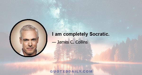 I am completely Socratic.