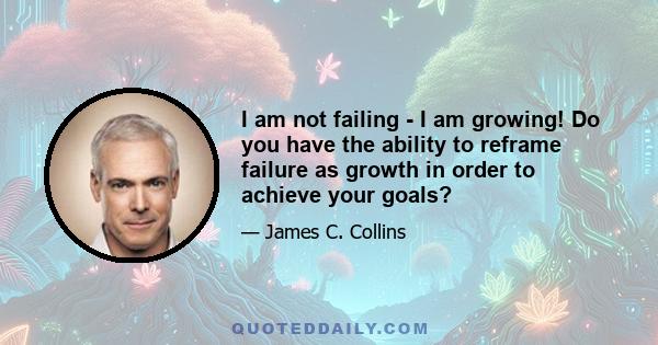 I am not failing - I am growing! Do you have the ability to reframe failure as growth in order to achieve your goals?