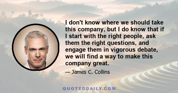 I don't know where we should take this company, but I do know that if I start with the right people, ask them the right questions, and engage them in vigorous debate, we will find a way to make this company great.