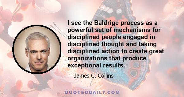 I see the Baldrige process as a powerful set of mechanisms for disciplined people engaged in disciplined thought and taking disciplined action to create great organizations that produce exceptional results.