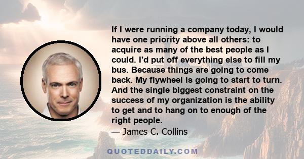 If I were running a company today, I would have one priority above all others: to acquire as many of the best people as I could. I'd put off everything else to fill my bus. Because things are going to come back. My