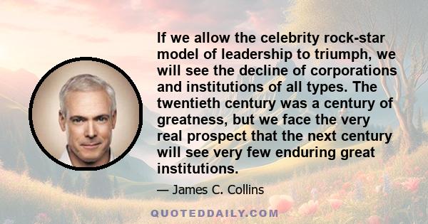 If we allow the celebrity rock-star model of leadership to triumph, we will see the decline of corporations and institutions of all types. The twentieth century was a century of greatness, but we face the very real