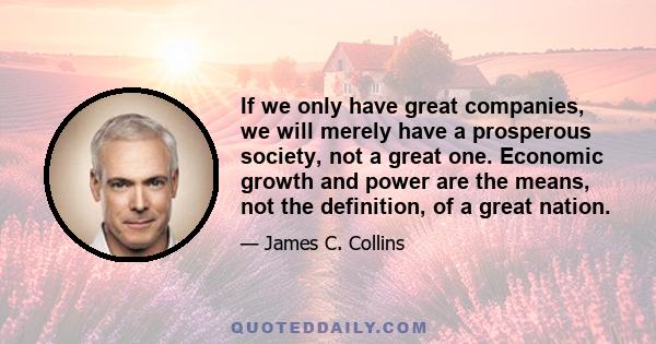 If we only have great companies, we will merely have a prosperous society, not a great one. Economic growth and power are the means, not the definition, of a great nation.