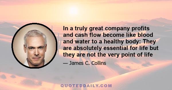 In a truly great company profits and cash flow become like blood and water to a healthy body: They are absolutely essential for life but they are not the very point of life