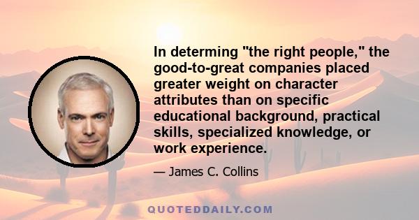 In determing the right people, the good-to-great companies placed greater weight on character attributes than on specific educational background, practical skills, specialized knowledge, or work experience.