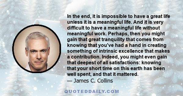 In the end, it is impossible to have a great life unless it is a meaningful life. And it is very difficult to have a meaningful life without meaningful work. Perhaps, then you might gain that great tranquility that