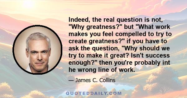 Indeed, the real question is not, Why greatness? but What work makes you feel compelled to try to create greatness? if you have to ask the question, Why should we try to make it great? Isn't success enough? then you're