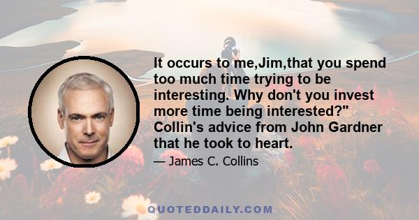 It occurs to me,Jim,that you spend too much time trying to be interesting. Why don't you invest more time being interested? Collin's advice from John Gardner that he took to heart.