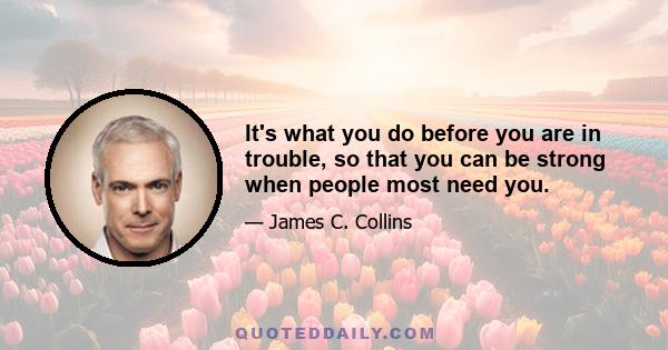 It's what you do before you are in trouble, so that you can be strong when people most need you.