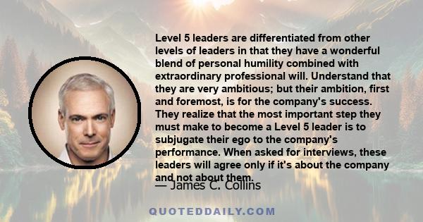 Level 5 leaders are differentiated from other levels of leaders in that they have a wonderful blend of personal humility combined with extraordinary professional will. Understand that they are very ambitious; but their