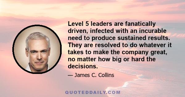 Level 5 leaders are fanatically driven, infected with an incurable need to produce sustained results. They are resolved to do whatever it takes to make the company great, no matter how big or hard the decisions.