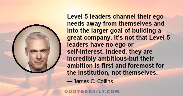 Level 5 leaders channel their ego needs away from themselves and into the larger goal of building a great company. It's not that Level 5 leaders have no ego or self-interest. Indeed, they are incredibly ambitious-but