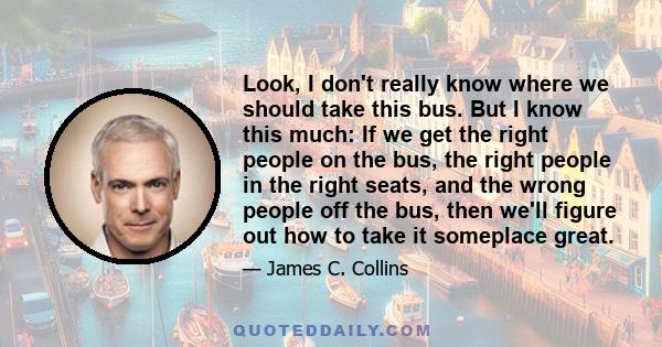 Look, I don't really know where we should take this bus. But I know this much: If we get the right people on the bus, the right people in the right seats, and the wrong people off the bus, then we'll figure out how to