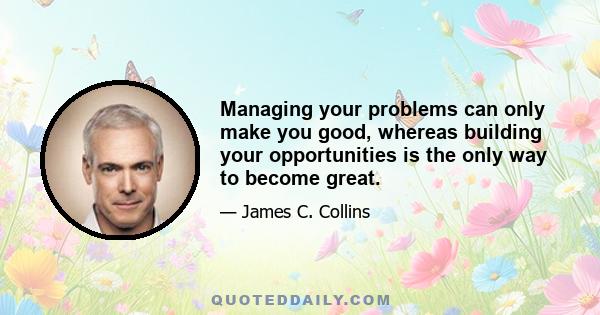 Managing your problems can only make you good, whereas building your opportunities is the only way to become great.