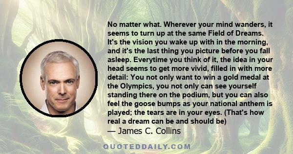 No matter what. Wherever your mind wanders, it seems to turn up at the same Field of Dreams. It's the vision you wake up with in the morning, and it's the last thing you picture before you fall asleep. Everytime you