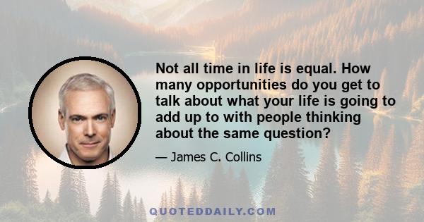 Not all time in life is equal. How many opportunities do you get to talk about what your life is going to add up to with people thinking about the same question?