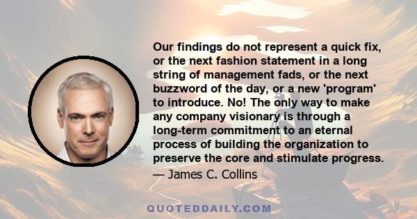 Our findings do not represent a quick fix, or the next fashion statement in a long string of management fads, or the next buzzword of the day, or a new 'program' to introduce. No! The only way to make any company