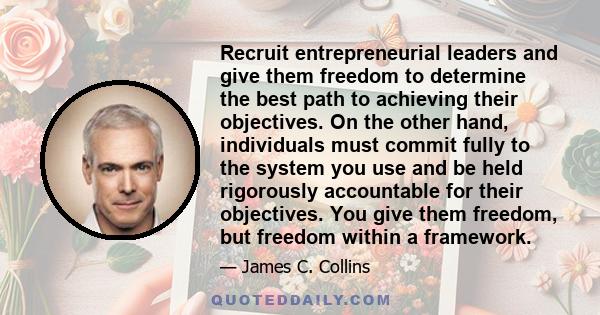 Recruit entrepreneurial leaders and give them freedom to determine the best path to achieving their objectives. On the other hand, individuals must commit fully to the system you use and be held rigorously accountable