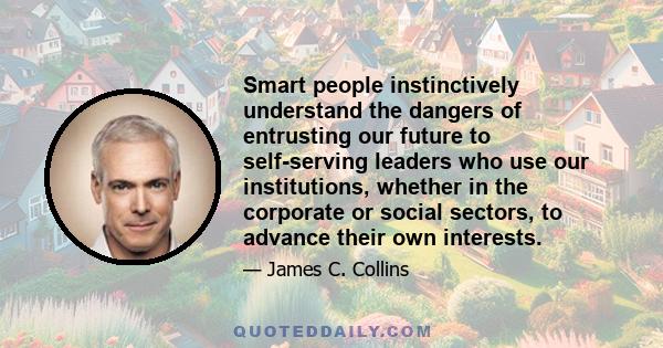 Smart people instinctively understand the dangers of entrusting our future to self-serving leaders who use our institutions, whether in the corporate or social sectors, to advance their own interests.