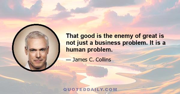 That good is the enemy of great is not just a business problem. It is a human problem.