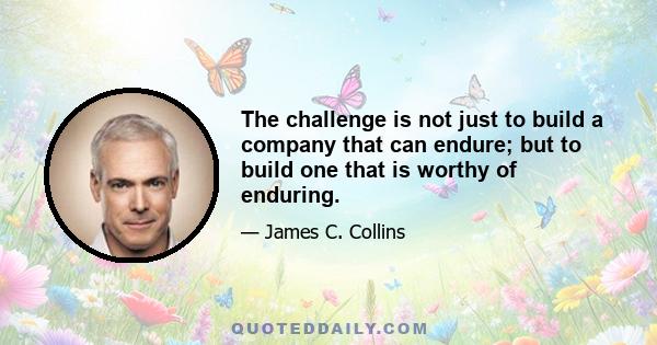 The challenge is not just to build a company that can endure; but to build one that is worthy of enduring.