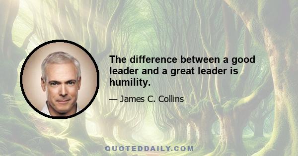 The difference between a good leader and a great leader is humility.