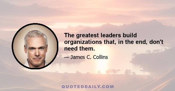 The greatest leaders build organizations that, in the end, don't need them.