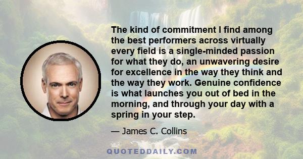 The kind of commitment I find among the best performers across virtually every field is a single-minded passion for what they do, an unwavering desire for excellence in the way they think and the way they work. Genuine