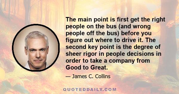 The main point is first get the right people on the bus (and wrong people off the bus) before you figure out where to drive it. The second key point is the degree of sheer rigor in people decisions in order to take a