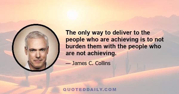 The only way to deliver to the people who are achieving is to not burden them with the people who are not achieving.