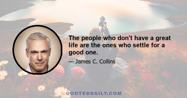 The people who don't have a great life are the ones who settle for a good one.