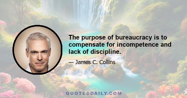 The purpose of bureaucracy is to compensate for incompetence and lack of discipline.