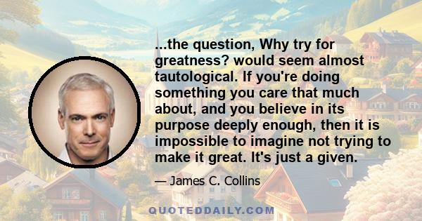 ...the question, Why try for greatness? would seem almost tautological. If you're doing something you care that much about, and you believe in its purpose deeply enough, then it is impossible to imagine not trying to