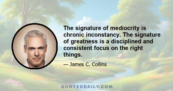 The signature of mediocrity is chronic inconstancy. The signature of greatness is a disciplined and consistent focus on the right things.