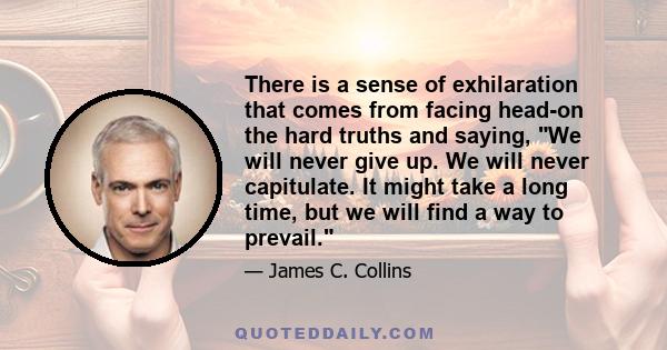 There is a sense of exhilaration that comes from facing head-on the hard truths and saying, We will never give up. We will never capitulate. It might take a long time, but we will find a way to prevail.