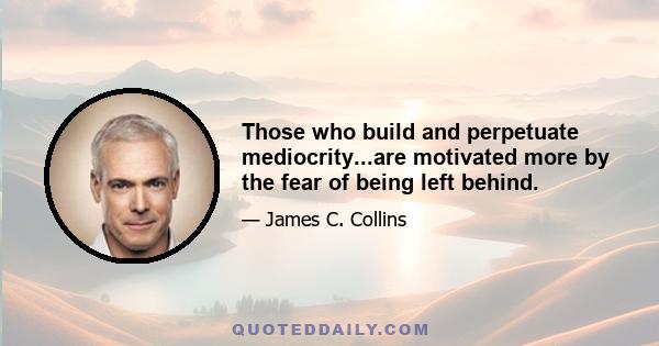 Those who build and perpetuate mediocrity...are motivated more by the fear of being left behind.