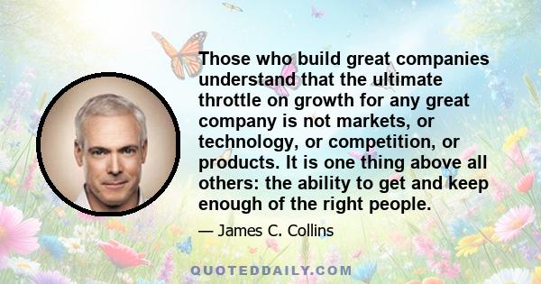 Those who build great companies understand that the ultimate throttle on growth for any great company is not markets, or technology, or competition, or products. It is one thing above all others: the ability to get and