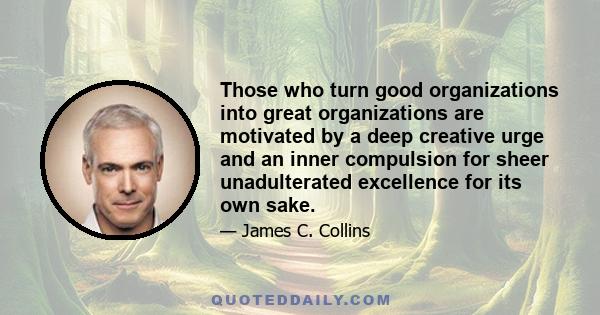 Those who turn good organizations into great organizations are motivated by a deep creative urge and an inner compulsion for sheer unadulterated excellence for its own sake.