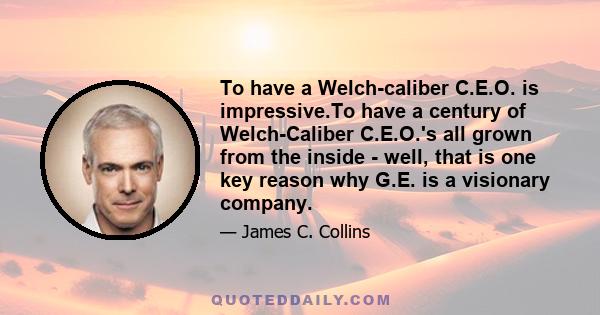 To have a Welch-caliber C.E.O. is impressive.To have a century of Welch-Caliber C.E.O.'s all grown from the inside - well, that is one key reason why G.E. is a visionary company.