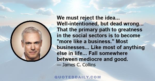 We must reject the idea... Well-intentioned, but dead wrong... That the primary path to greatness in the social sectors is to become more like a business. Most businesses... Like most of anything else in life... Fall