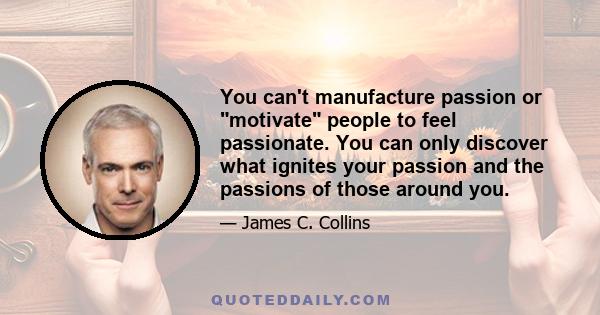 You can't manufacture passion or motivate people to feel passionate. You can only discover what ignites your passion and the passions of those around you.