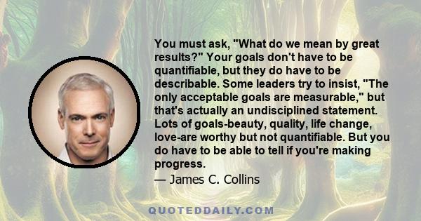 You must ask, What do we mean by great results? Your goals don't have to be quantifiable, but they do have to be describable. Some leaders try to insist, The only acceptable goals are measurable, but that's actually an