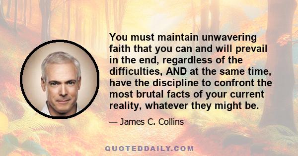 You must maintain unwavering faith that you can and will prevail in the end, regardless of the difficulties, AND at the same time, have the discipline to confront the most brutal facts of your current reality, whatever