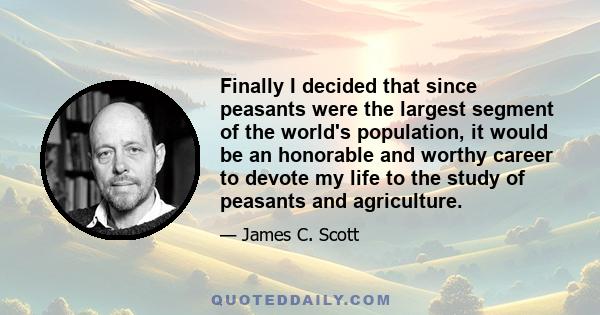 Finally I decided that since peasants were the largest segment of the world's population, it would be an honorable and worthy career to devote my life to the study of peasants and agriculture.