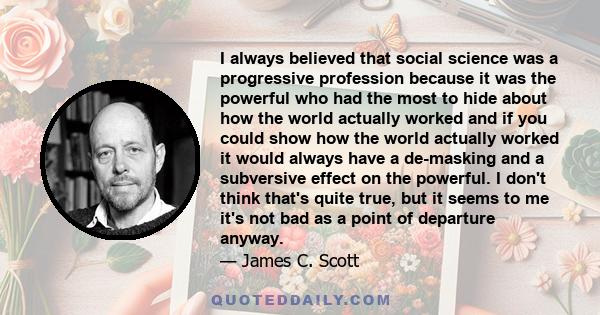 I always believed that social science was a progressive profession because it was the powerful who had the most to hide about how the world actually worked and if you could show how the world actually worked it would