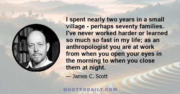 I spent nearly two years in a small village - perhaps seventy families. I've never worked harder or learned so much so fast in my life; as an anthropologist you are at work from when you open your eyes in the morning to 