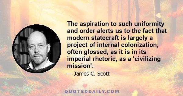 The aspiration to such uniformity and order alerts us to the fact that modern statecraft is largely a project of internal colonization, often glossed, as it is in its imperial rhetoric, as a 'civilizing mission'.