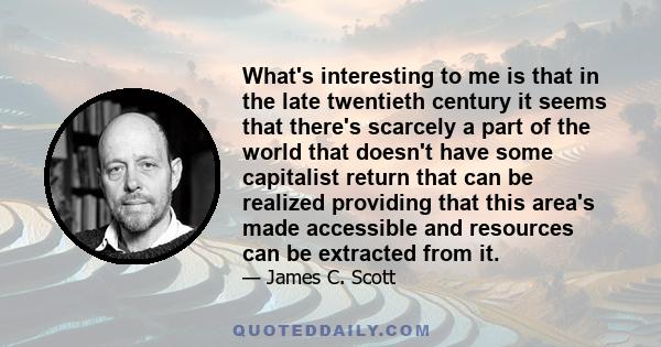 What's interesting to me is that in the late twentieth century it seems that there's scarcely a part of the world that doesn't have some capitalist return that can be realized providing that this area's made accessible