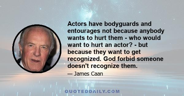 Actors have bodyguards and entourages not because anybody wants to hurt them - who would want to hurt an actor? - but because they want to get recognized. God forbid someone doesn't recognize them.